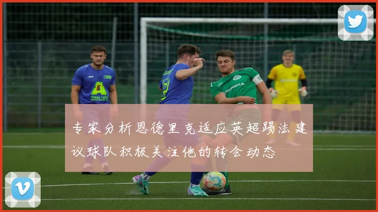 专家分析恩德里克适应英超踢法建议球队积极关注他的转会动态