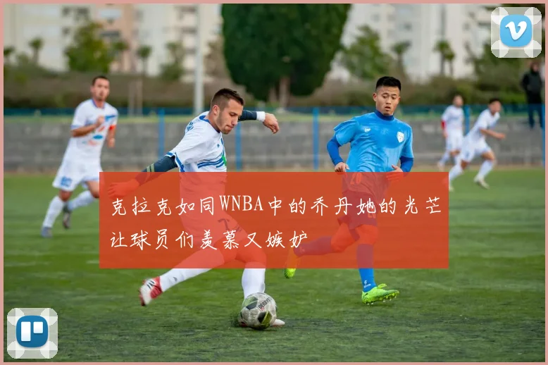 克拉克如同WNBA中的乔丹她的光芒让球员们羡慕又嫉妒