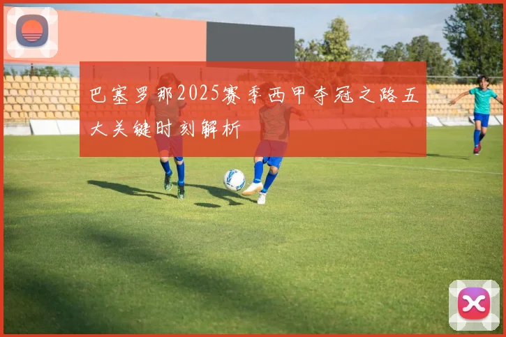 巴塞罗那2025赛季西甲夺冠之路五大关键时刻解析
