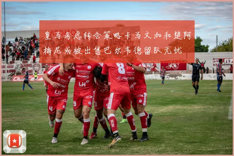 皇马考虑转会策略卡马文加和楚阿梅尼或被出售巴尔韦德留队无忧