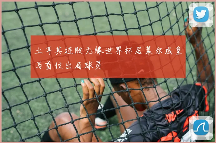 土耳其连败无缘世界杯居莱尔成皇马首位出局球员