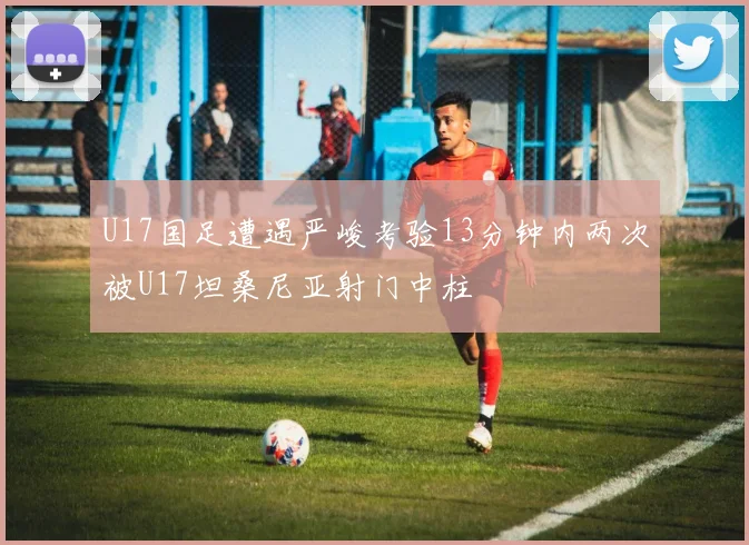 U17国足遭遇严峻考验13分钟内两次被U17坦桑尼亚射门中柱