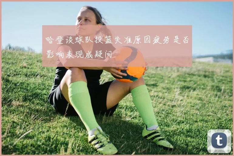 哈登谈球队投篮失准原因疲劳是否影响表现成疑问