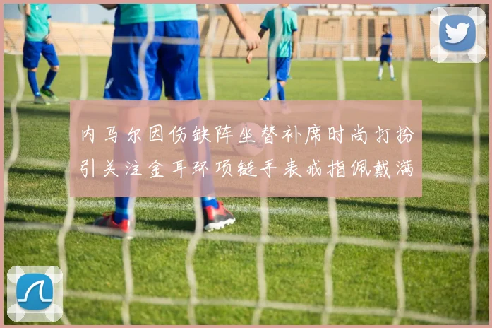 内马尔因伤缺阵坐替补席时尚打扮引关注金耳环项链手表戒指佩戴满身