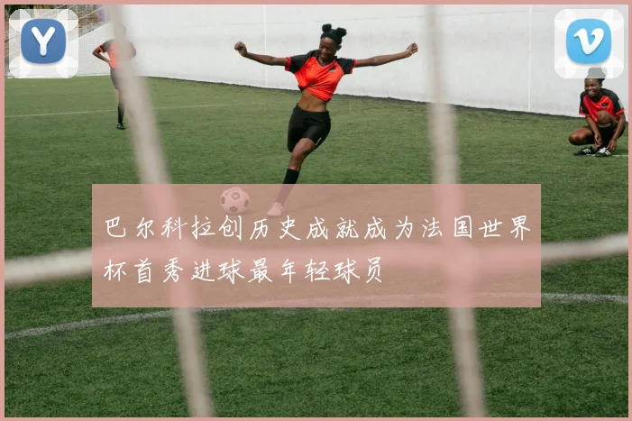 巴尔科拉创历史成就成为法国世界杯首秀进球最年轻球员