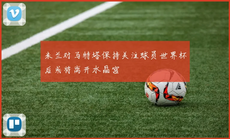 米兰对马特塔保持关注球员世界杯后或将离开水晶宫
