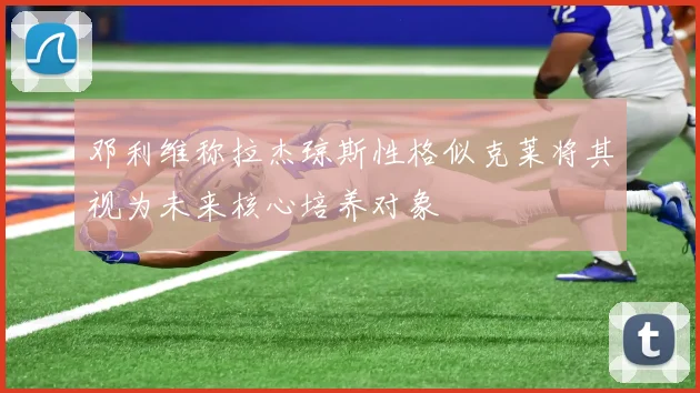 邓利维称拉杰琼斯性格似克莱将其视为未来核心培养对象