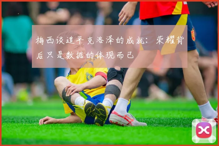 梅西谈追平克洛泽的成就：荣耀背后只是数据的体现而已