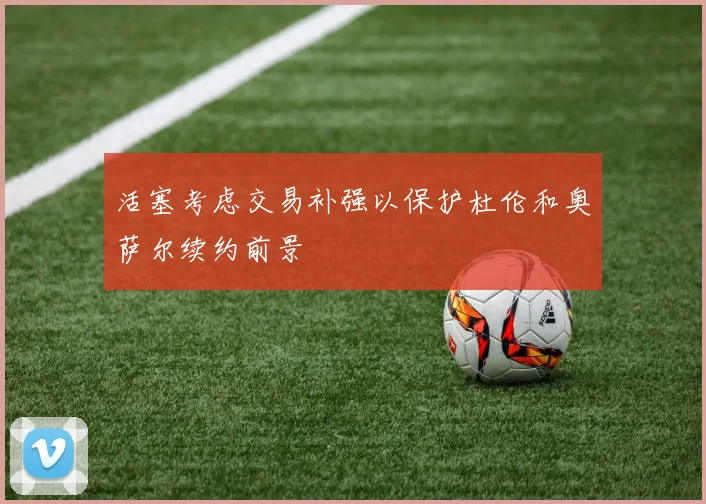 活塞考虑交易补强以保护杜伦和奥萨尔续约前景