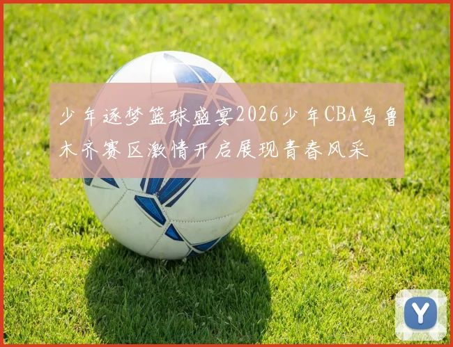 少年逐梦篮球盛宴2026少年CBA乌鲁木齐赛区激情开启展现青春风采