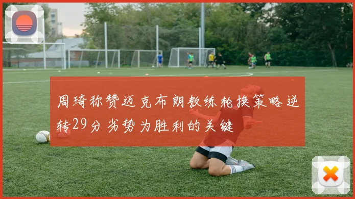 周琦称赞迈克布朗教练轮换策略逆转29分劣势为胜利的关键