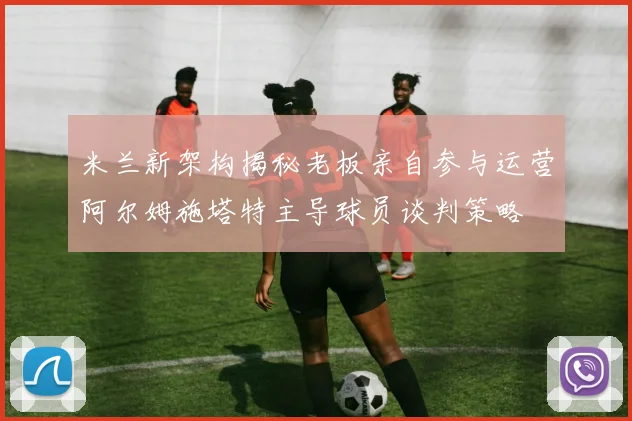米兰新架构揭秘老板亲自参与运营阿尔姆施塔特主导球员谈判策略