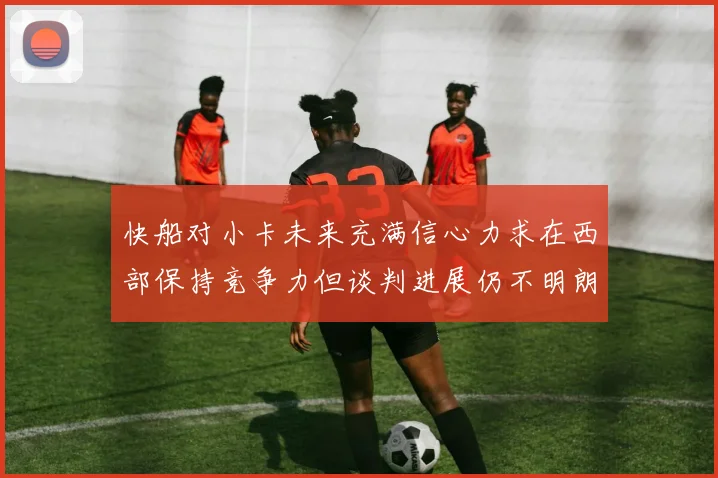 快船对小卡未来充满信心力求在西部保持竞争力但谈判进展仍不明朗