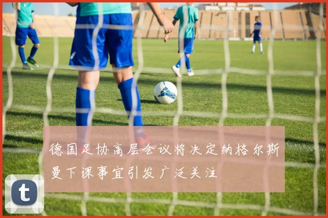 德国足协高层会议将决定纳格尔斯曼下课事宜引发广泛关注