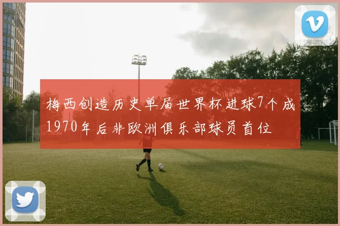 梅西创造历史单届世界杯进球7个成1970年后非欧洲俱乐部球员首位