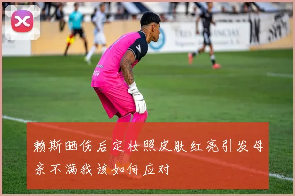 赖斯晒伤后定妆照皮肤红亮引发母亲不满我该如何应对