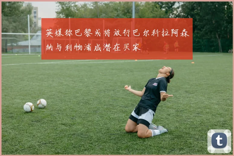 英媒称巴黎或将放行巴尔科拉阿森纳与利物浦成潜在买家