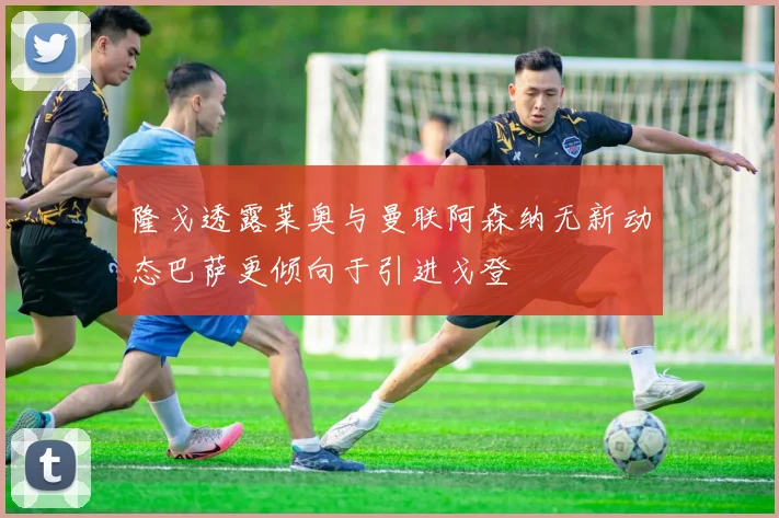 隆戈透露莱奥与曼联阿森纳无新动态巴萨更倾向于引进戈登