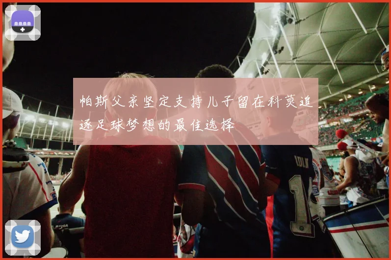 帕斯父亲坚定支持儿子留在科莫追逐足球梦想的最佳选择