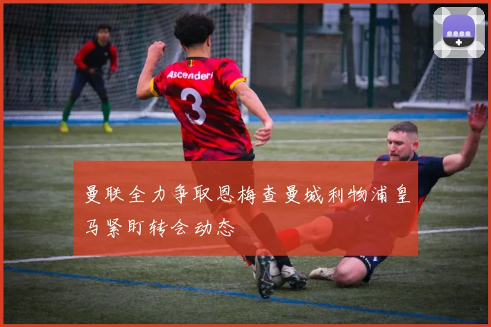 曼联全力争取恩梅查曼城利物浦皇马紧盯转会动态