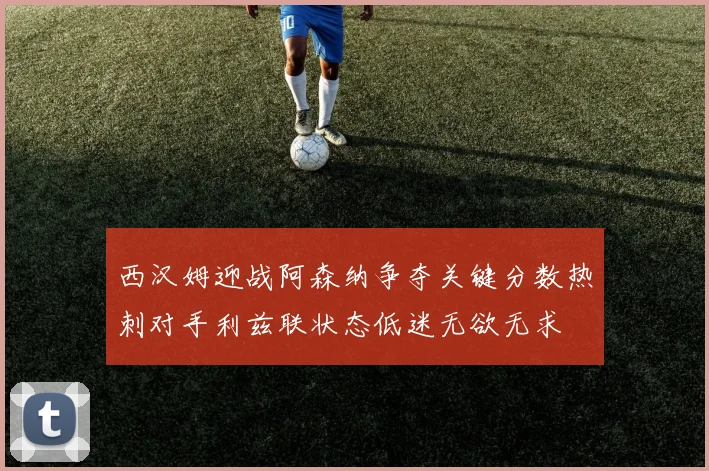 西汉姆迎战阿森纳争夺关键分数热刺对手利兹联状态低迷无欲无求