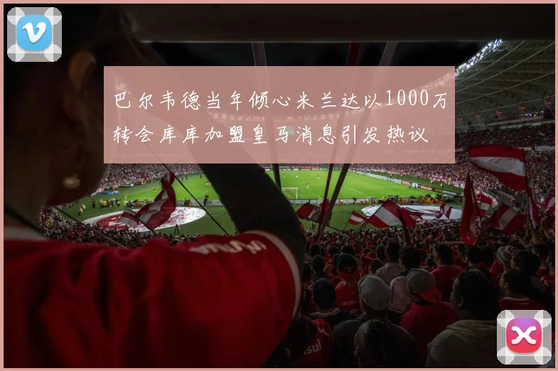 巴尔韦德当年倾心米兰达以1000万转会库库加盟皇马消息引发热议