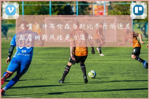 名嘴点评布伦森与科比乔丹伯德差距詹姆斯风格更为温和