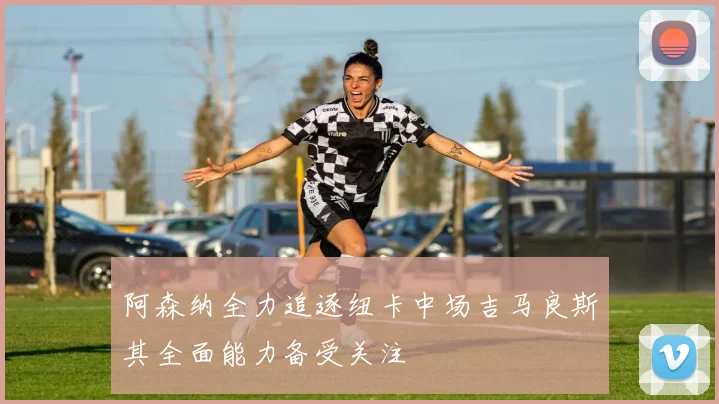 阿森纳全力追逐纽卡中场吉马良斯其全面能力备受关注