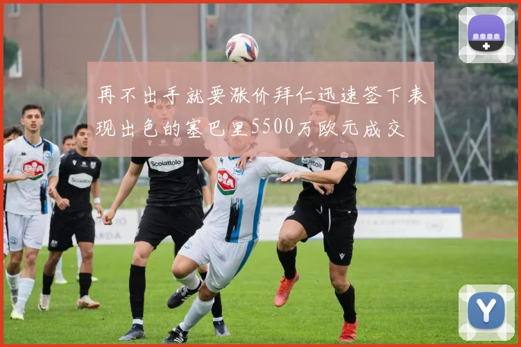 再不出手就要涨价拜仁迅速签下表现出色的塞巴里5500万欧元成交