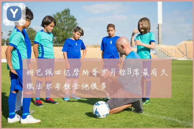 姆巴佩回忆摩纳哥岁月称B席最有天赋法尔考教会他很多
