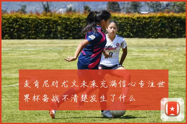 麦肯尼对尤文未来充满信心专注世界杯备战不清楚发生了什么