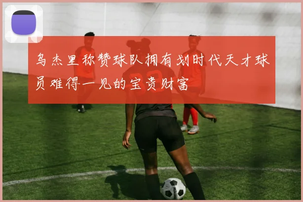 乌杰里称赞球队拥有划时代天才球员难得一见的宝贵财富