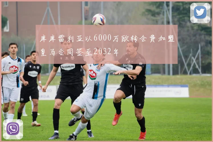 库库雷利亚以6000万欧转会费加盟皇马合同签至2032年